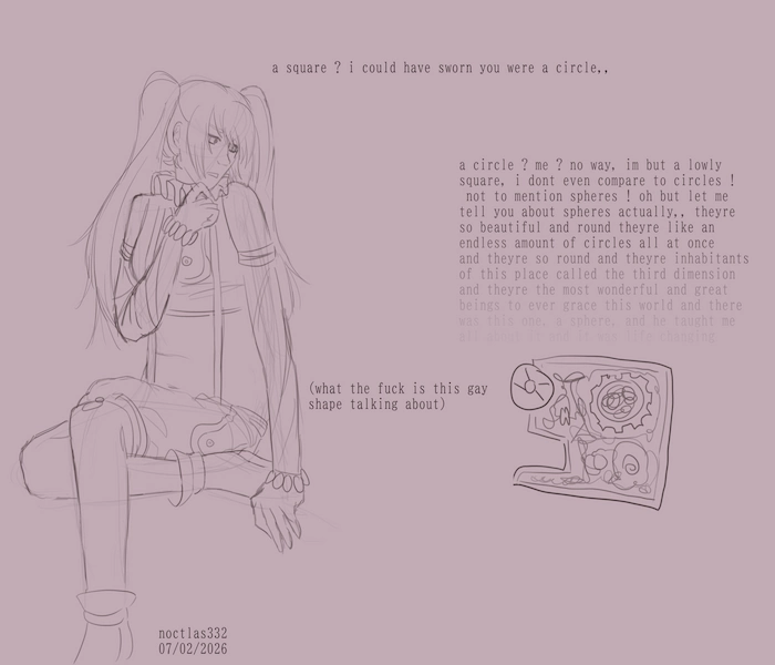 uncoloured digital sketch of utau d/lite and a square from flatland. d lite is sitting on one of her legs and has a hand to her chin, looking at a square with confusion, she asks 'a square ? i could have sworn you were a circle', a square responds by ranting about how hes just a humble square and doesnt compare to circles, and then about how wonderful spheres are, which fades away implying it goes on longer than shown on screen. in return d lite thinks to herself 'what the fuck is this gay shape talking about'. the piece is dated the 7th of the 2nd of 2026